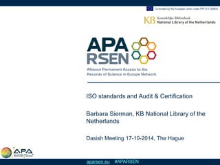 Co-funded by the European Union under FP7-ICT-2009-6 
aparsen.eu #APARSEN 
ISO standards and Audit & Certification 
Barbara Sierman, KB National Library of the Netherlands 
Dasish Meeting 17-10-2014, The Hague  