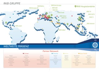 WELTWEITE PRÄSENZ
SCHWEIZER SPITZENKLASSE
INININDUDUDUSTSTSTRIRIRIEEEEEERFRFRFAHAHAHRURURUNGNGNG
RKB GRUPPE
RKB Europe SA
RKB Baltics
RKB Latam
Europe
Belgien Litauen Serbien
Bosnien und Herzegowina Mazedonien Slowenien
Bulgarien Polen Spanien
Deutschland Portugal Tschechische Republik
Frankreich Republik Kosovo Ukraine
Griechenland Rumänien Ungarn
Italien Russland Vereinigtes Königreich
Kroatien Schweiz
Partner
RKB East Europe
RKB ASE
RKB SSC
RKB Türkei
RKB Iran
RKB Trade
RKB T4
RKB T2/T3
RKB T1
RKB Vietnam
RKB Hauptstandorte
RKB Indien
Amerika Afrika Asien-Paziﬁk
Brasilien Ägypten Bangladesch Pakistan
Chile Marokko Indonesien Saudi-Arabien
Kanada Nigeria Israel Singapur
Karabische Gemeinschaft Südafrika Jordanien Südkorea
Kolumbien Katar Taiwan
Mexiko Königreich Bahrain Thailand
USA Malesien Vereinigte Arabische Emirate
Oman
Netzwerk
 