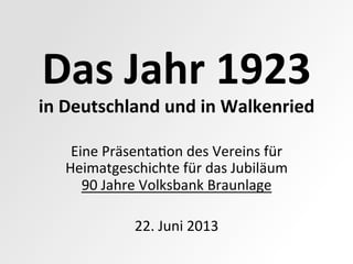 Das	
  Jahr	
  1923	
  
in	
  Deutschland	
  und	
  in	
  Walkenried	
  
Eine	
  Präsenta,on	
  des	
  Vereins	
  für	
  
Heimatgeschichte	
  für	
  das	
  Jubiläum	
  
90	
  Jahre	
  Volksbank	
  Braunlage	
  
	
  
22.	
  Juni	
  2013	
  
 