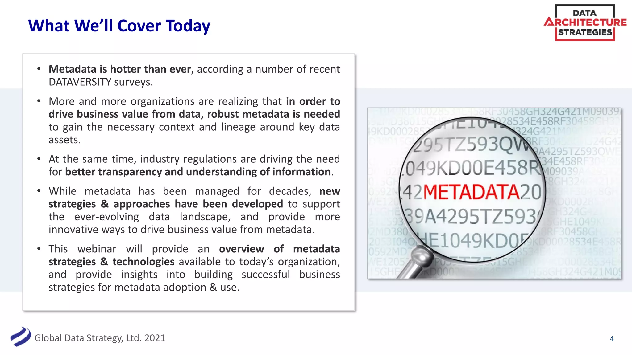 Global Data Strategy, Ltd. 2021
What We’ll Cover Today
• Metadata is hotter than ever, according a number of recent
DATAVERSITY surveys.
• More and more organizations are realizing that in order to
drive business value from data, robust metadata is needed
to gain the necessary context and lineage around key data
assets.
• At the same time, industry regulations are driving the need
for better transparency and understanding of information.
• While metadata has been managed for decades, new
strategies & approaches have been developed to support
the ever-evolving data landscape, and provide more
innovative ways to drive business value from metadata.
• This webinar will provide an overview of metadata
strategies & technologies available to today’s organization,
and provide insights into building successful business
strategies for metadata adoption & use.
4
 