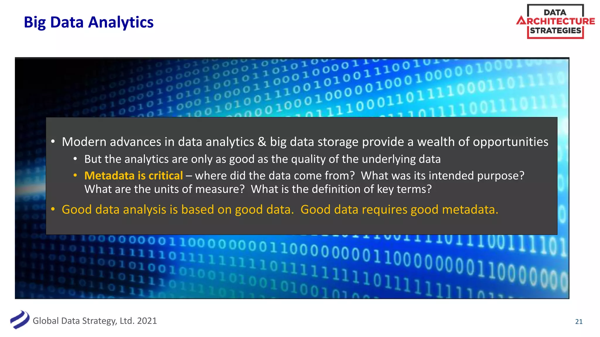 Global Data Strategy, Ltd. 2021
Big Data Analytics
21
• Modern advances in data analytics & big data storage provide a wealth of opportunities
• But the analytics are only as good as the quality of the underlying data
• Metadata is critical – where did the data come from? What was its intended purpose?
What are the units of measure? What is the definition of key terms?
• Good data analysis is based on good data. Good data requires good metadata.
 