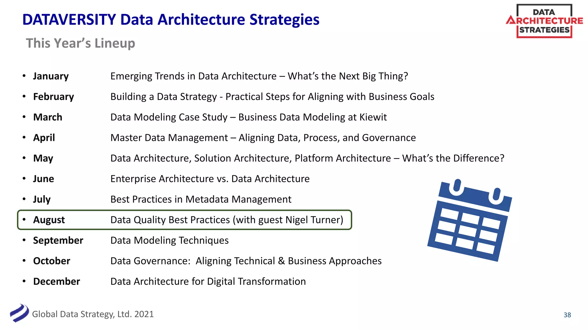 Global Data Strategy, Ltd. 2021
DATAVERSITY Data Architecture Strategies
• January Emerging Trends in Data Architecture – What’s the Next Big Thing?
• February Building a Data Strategy - Practical Steps for Aligning with Business Goals
• March Data Modeling Case Study – Business Data Modeling at Kiewit
• April Master Data Management – Aligning Data, Process, and Governance
• May Data Architecture, Solution Architecture, Platform Architecture – What’s the Difference?
• June Enterprise Architecture vs. Data Architecture
• July Best Practices in Metadata Management
• August Data Quality Best Practices (with guest Nigel Turner)
• September Data Modeling Techniques
• October Data Governance: Aligning Technical & Business Approaches
• December Data Architecture for Digital Transformation
38
This Year’s Lineup
 