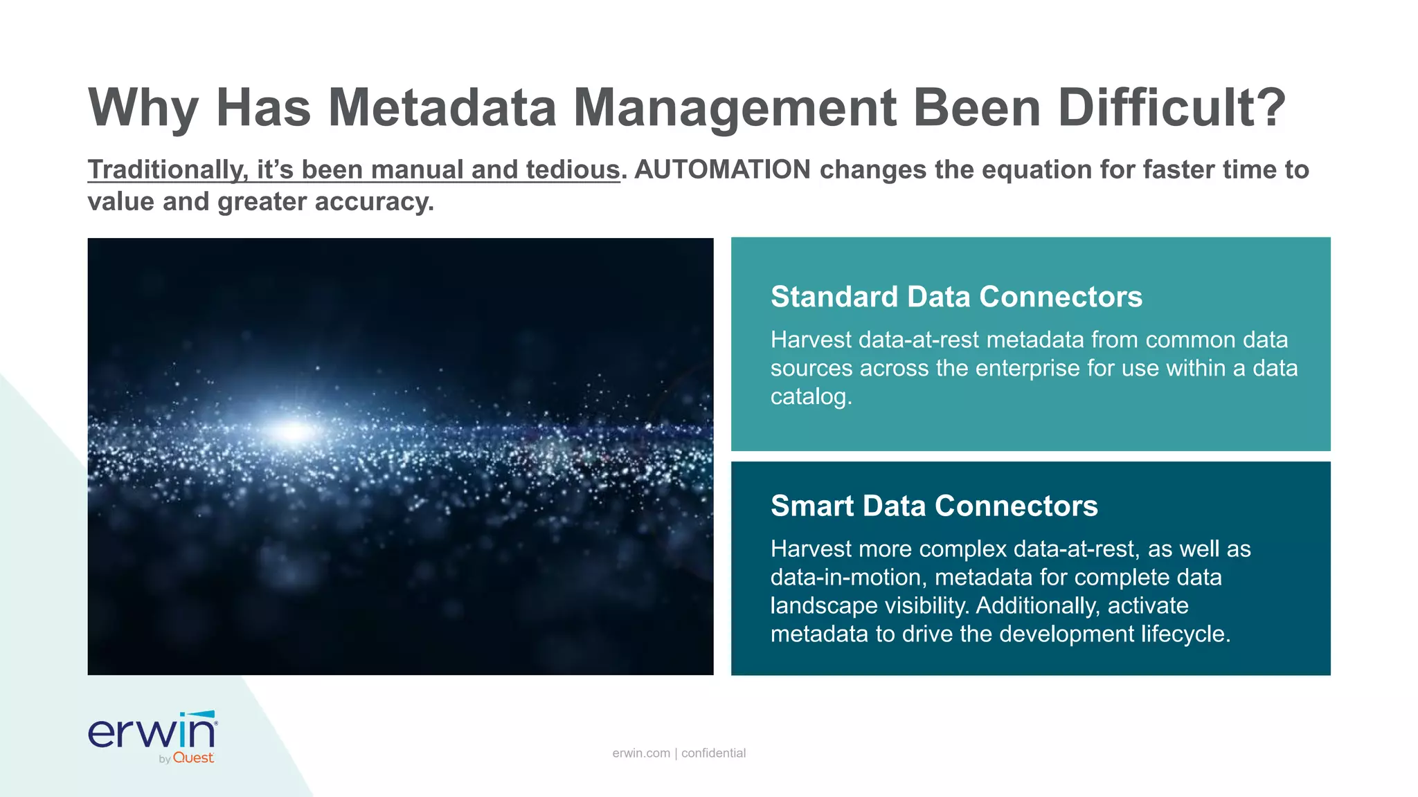 erwin.com | confidential
Why Has Metadata Management Been Difficult?
Traditionally, it’s been manual and tedious. AUTOMATION changes the equation for faster time to
value and greater accuracy.
Harvest data-at-rest metadata from common data
sources across the enterprise for use within a data
catalog.
Standard Data Connectors
Harvest more complex data-at-rest, as well as
data-in-motion, metadata for complete data
landscape visibility. Additionally, activate
metadata to drive the development lifecycle.
Smart Data Connectors
 