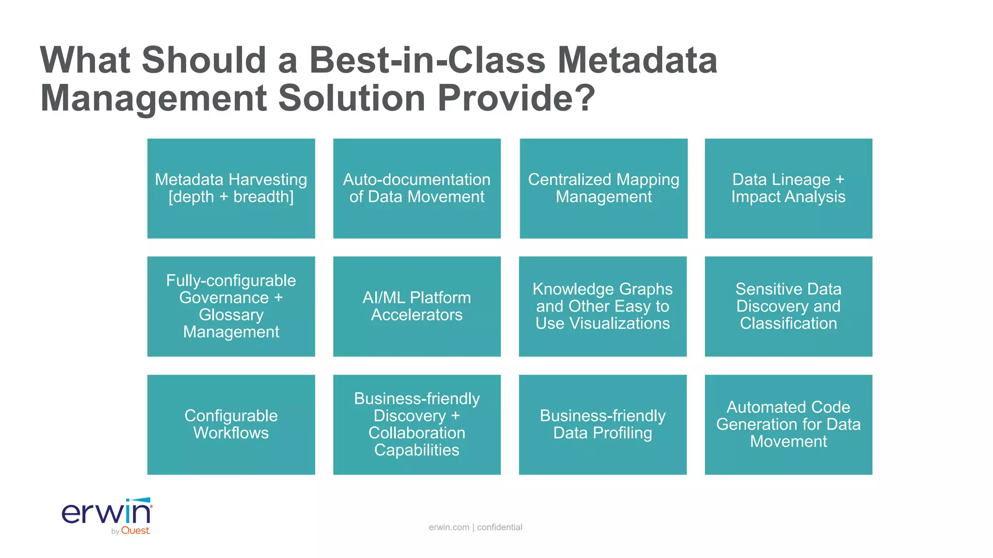 erwin.com | confidential
What Should a Best-in-Class Metadata
Management Solution Provide?
Metadata Harvesting
[depth + breadth]
Auto-documentation
of Data Movement
Centralized Mapping
Management
Data Lineage +
Impact Analysis
Fully-configurable
Governance +
Glossary
Management
AI/ML Platform
Accelerators
Knowledge Graphs
and Other Easy to
Use Visualizations
Sensitive Data
Discovery and
Classification
Configurable
Workflows
Business-friendly
Discovery +
Collaboration
Capabilities
Business-friendly
Data Profiling
Automated Code
Generation for Data
Movement
 