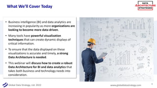 Global Data Strategy, Ltd. 2022 www.globaldatastrategy.com
What We’ll Cover Today
• Business intelligence (BI) and data analytics are
increasing in popularity as more organizations are
looking to become more data-driven.
• Many tools have powerful visualization
techniques that can create dynamic displays of
critical information.
• To ensure that the data displayed on these
visualizations is accurate and timely, a strong
Data Architecture is needed.
• This webinar will discuss how to create a robust
Data Architecture for BI and data analytics that
takes both business and technology needs into
consideration.
4
 