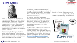 Global Data Strategy, Ltd. 2022 www.globaldatastrategy.com
Donna Burbank
2
Donna is a recognised industry expert in
information management with over 20 years
of experience in data strategy, information
management, data modeling, metadata
management, and enterprise architecture.
Her background is multi-faceted across
consulting, product development, product
management, brand strategy, marketing, and
business leadership.
She is currently the Managing Director at
Global Data Strategy, Ltd., an international
information management consulting company
that specializes in the alignment of business
drivers with data-centric technology.
In past roles, she has served in key brand
strategy and product management roles at CA
Technologies and Embarcadero Technologies
for several of the leading data management
products in the market.
As an active contributor to the data
management community, she is a long time
DAMA International member, Past President
and Advisor to the DAMA Rocky Mountain
chapter, and was awarded the Excellence in
Data Management Award from DAMA
International.
She has worked with dozens of Fortune 500
companies worldwide in the Americas,
Europe, Asia, and Africa and speaks regularly
at industry conferences. She has co-authored
several books and is a regular contributor to
industry publications. She can be reached at
donna.burbank@globaldatastrategy.com
Donna is based in Boulder, Colorado, USA.
Follow on Twitter @donnaburbank
@GlobalDataStrat
Twitter Event hashtag: #DAStrategies
 
