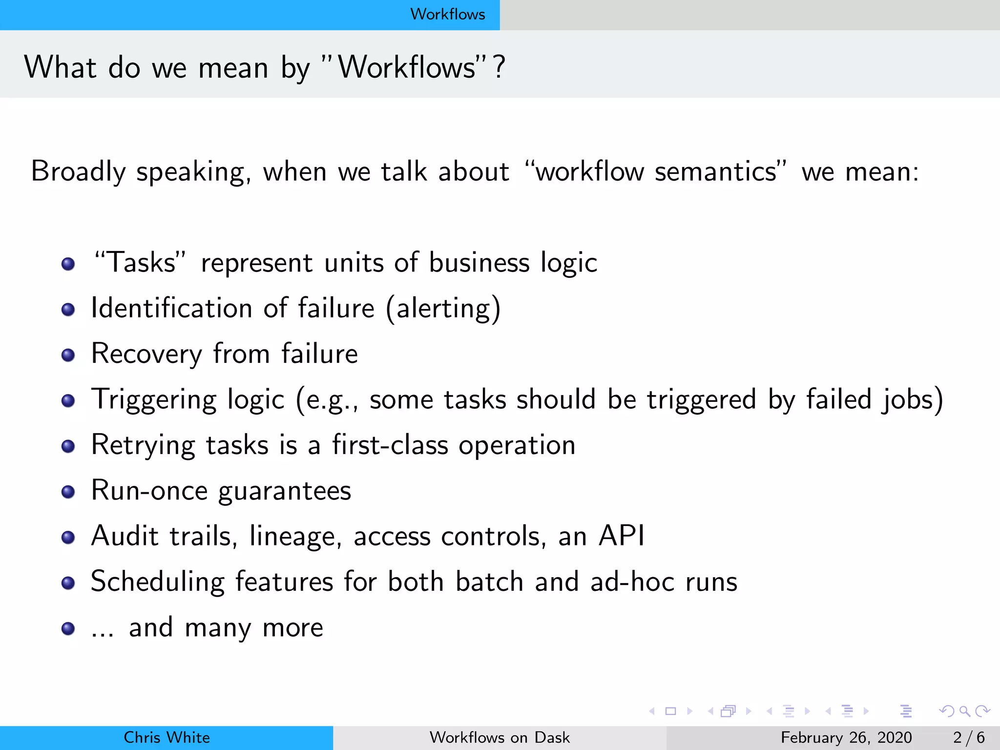 Workﬂows
What do we mean by ”Workﬂows”?
Broadly speaking, when we talk about “workﬂow semantics” we mean:
“Tasks” represent units of business logic
Identiﬁcation of failure (alerting)
Recovery from failure
Triggering logic (e.g., some tasks should be triggered by failed jobs)
Retrying tasks is a ﬁrst-class operation
Run-once guarantees
Audit trails, lineage, access controls, an API
Scheduling features for both batch and ad-hoc runs
... and many more
Chris White Workﬂows on Dask February 26, 2020 2 / 6
 