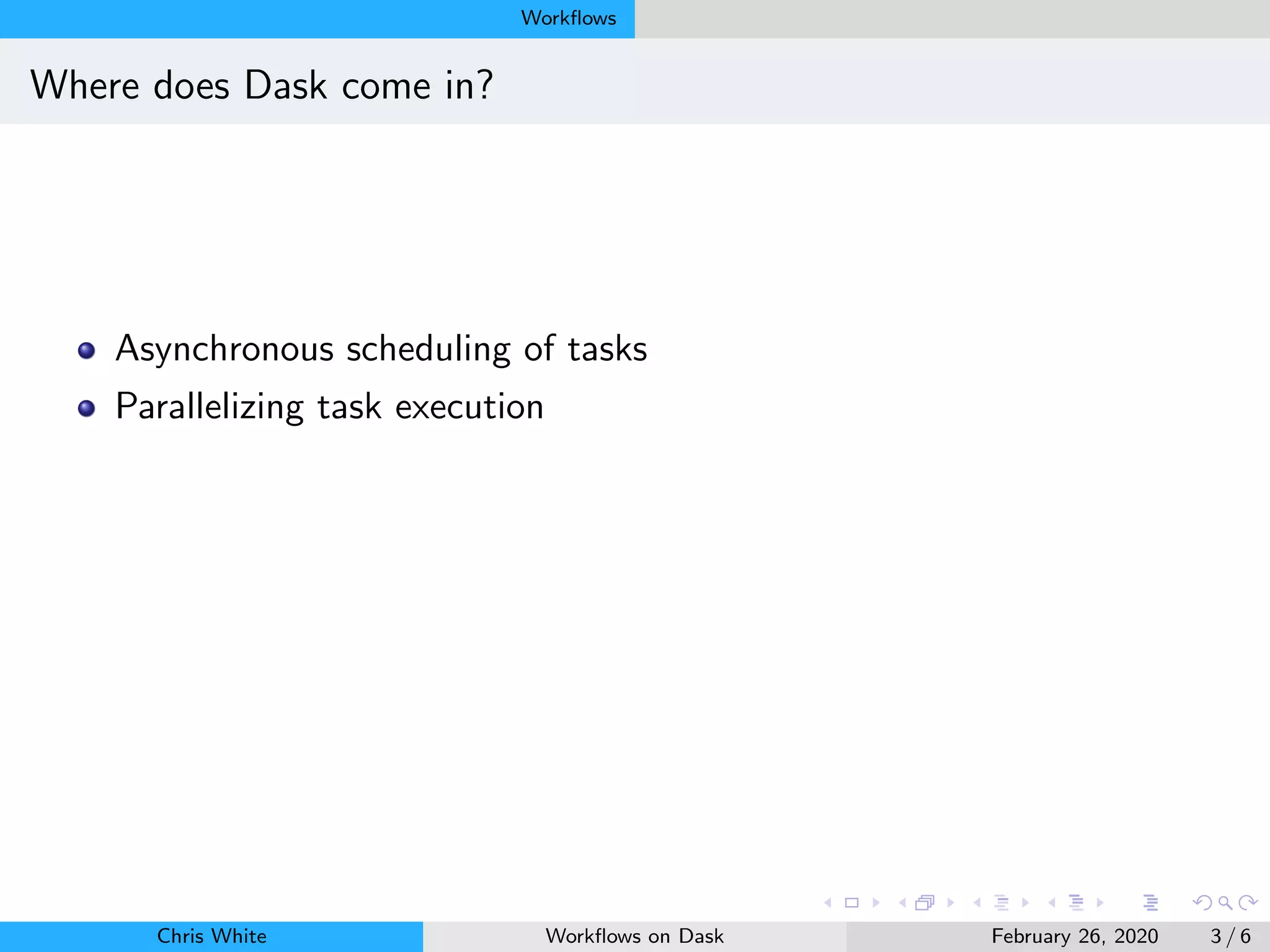 Workﬂows
Where does Dask come in?
Asynchronous scheduling of tasks
Parallelizing task execution
Chris White Workﬂows on Dask February 26, 2020 3 / 6
 