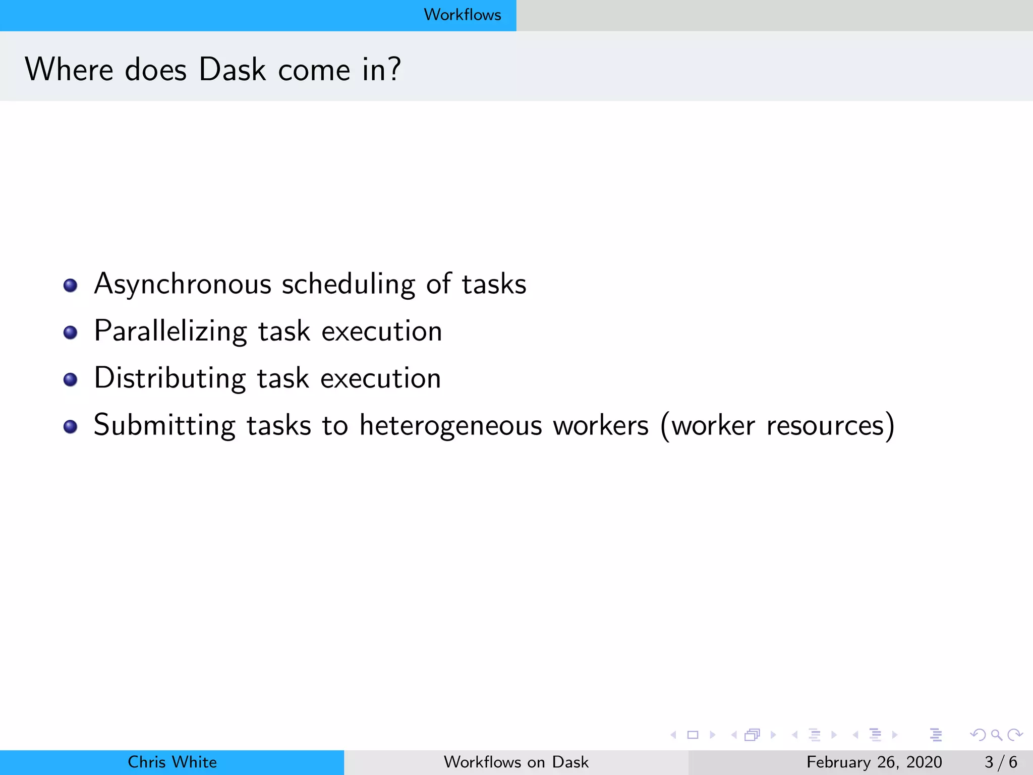 Workﬂows
Where does Dask come in?
Asynchronous scheduling of tasks
Parallelizing task execution
Distributing task execution
Submitting tasks to heterogeneous workers (worker resources)
Chris White Workﬂows on Dask February 26, 2020 3 / 6
 