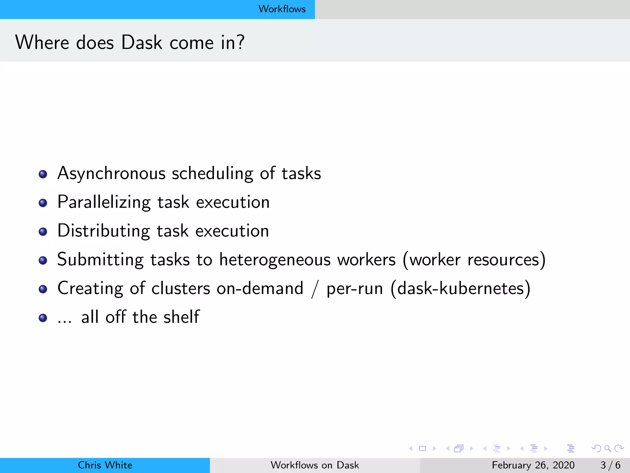 Workﬂows
Where does Dask come in?
Asynchronous scheduling of tasks
Parallelizing task execution
Distributing task execution
Submitting tasks to heterogeneous workers (worker resources)
Creating of clusters on-demand / per-run (dask-kubernetes)
... all oﬀ the shelf
Chris White Workﬂows on Dask February 26, 2020 3 / 6
 