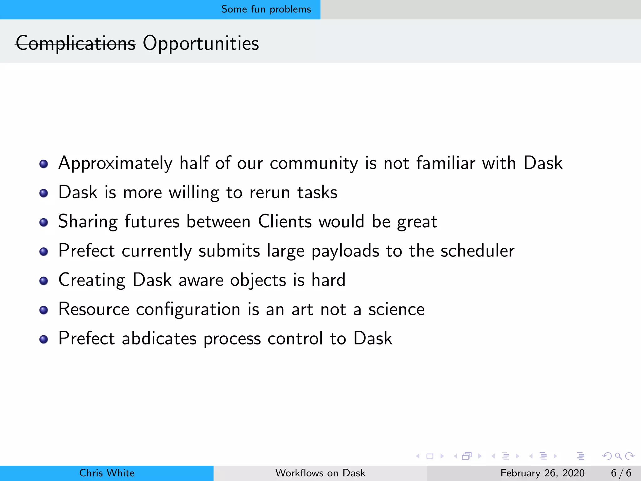Some fun problems
Complications Opportunities
Approximately half of our community is not familiar with Dask
Dask is more willing to rerun tasks
Sharing futures between Clients would be great
Prefect currently submits large payloads to the scheduler
Creating Dask aware objects is hard
Resource conﬁguration is an art not a science
Prefect abdicates process control to Dask
Chris White Workﬂows on Dask February 26, 2020 6 / 6
 