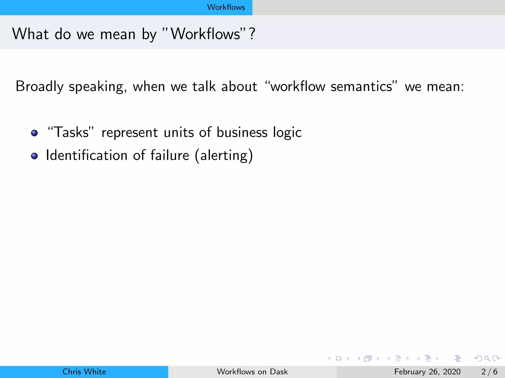 Workﬂows
What do we mean by ”Workﬂows”?
Broadly speaking, when we talk about “workﬂow semantics” we mean:
“Tasks” represent units of business logic
Identiﬁcation of failure (alerting)
Chris White Workﬂows on Dask February 26, 2020 2 / 6
 