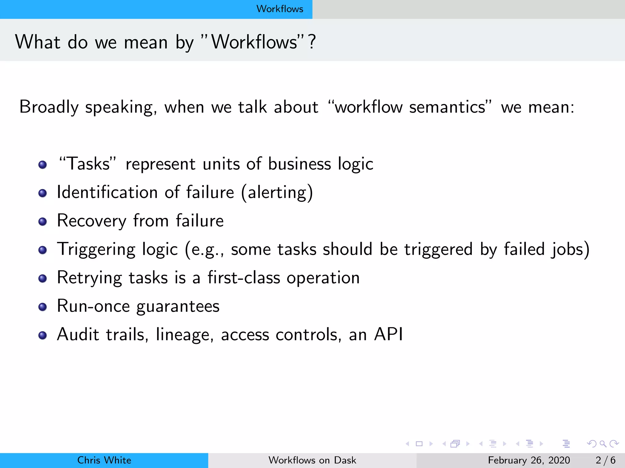 Workﬂows
What do we mean by ”Workﬂows”?
Broadly speaking, when we talk about “workﬂow semantics” we mean:
“Tasks” represent units of business logic
Identiﬁcation of failure (alerting)
Recovery from failure
Triggering logic (e.g., some tasks should be triggered by failed jobs)
Retrying tasks is a ﬁrst-class operation
Run-once guarantees
Audit trails, lineage, access controls, an API
Chris White Workﬂows on Dask February 26, 2020 2 / 6
 
