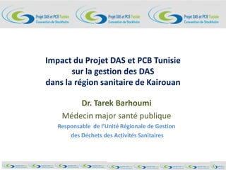 Impact du Projet DAS et PCB Tunisie
sur la gestion des DAS
dans la région sanitaire de Kairouan
Dr. Tarek Barhoumi
Médecin major santé publique
Responsable de l’Unité Régionale de Gestion
des Déchets des Activités Sanitaires
 