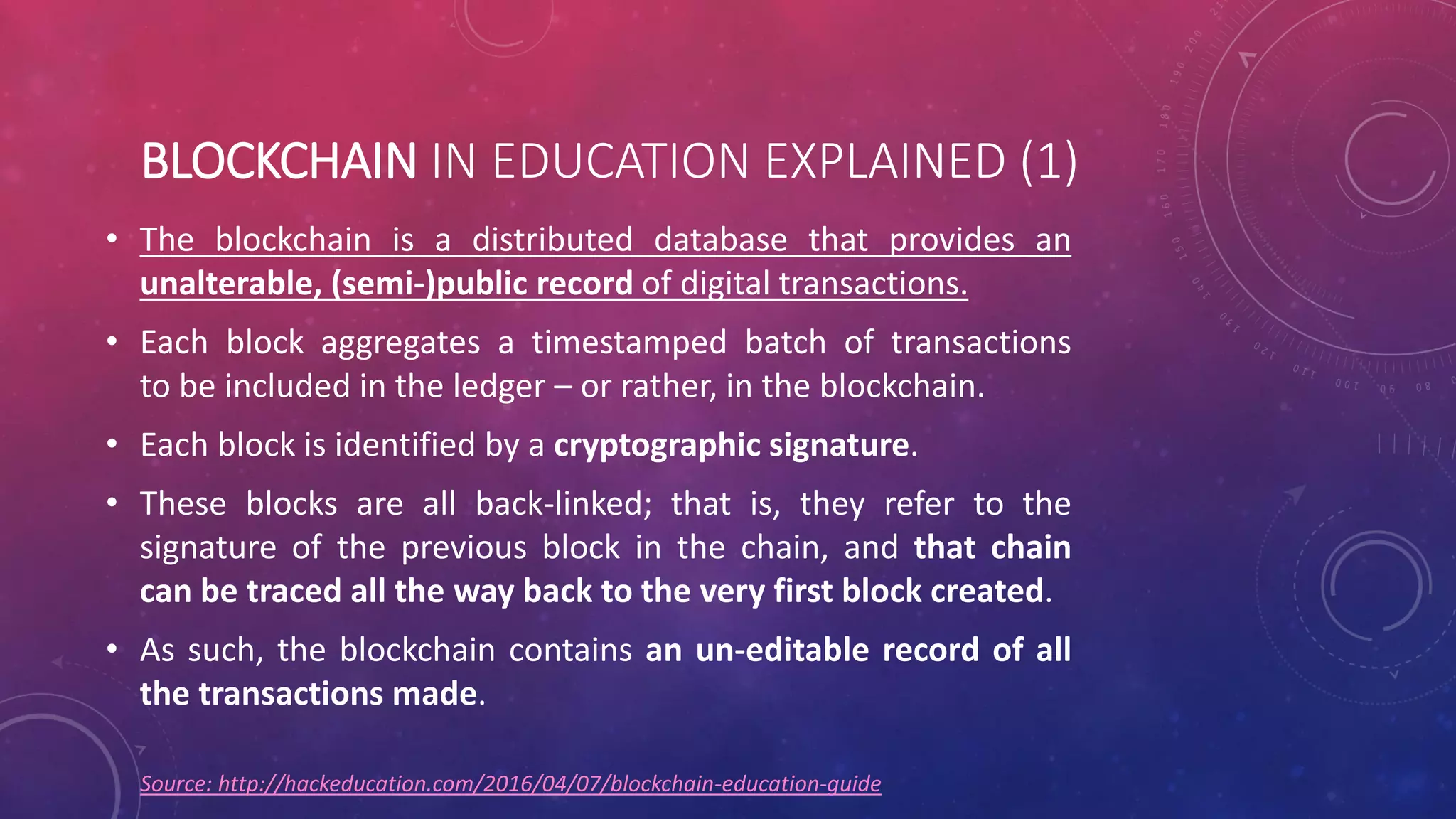 BLOCKCHAIN IN EDUCATION EXPLAINED (1)
• The blockchain is a distributed database that provides an
unalterable, (semi-)public record of digital transactions.
• Each block aggregates a timestamped batch of transactions
to be included in the ledger – or rather, in the blockchain.
• Each block is identified by a cryptographic signature.
• These blocks are all back-linked; that is, they refer to the
signature of the previous block in the chain, and that chain
can be traced all the way back to the very first block created.
• As such, the blockchain contains an un-editable record of all
the transactions made.
Source: http://hackeducation.com/2016/04/07/blockchain-education-guide
 
