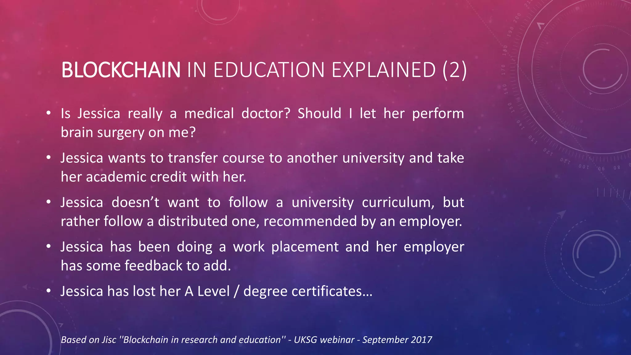 BLOCKCHAIN IN EDUCATION EXPLAINED (2)
• Is Jessica really a medical doctor? Should I let her perform
brain surgery on me?
• Jessica wants to transfer course to another university and take
her academic credit with her.
• Jessica doesn’t want to follow a university curriculum, but
rather follow a distributed one, recommended by an employer.
• Jessica has been doing a work placement and her employer
has some feedback to add.
• Jessica has lost her A Level / degree certificates…
Based on Jisc ''Blockchain in research and education'' - UKSG webinar - September 2017
 