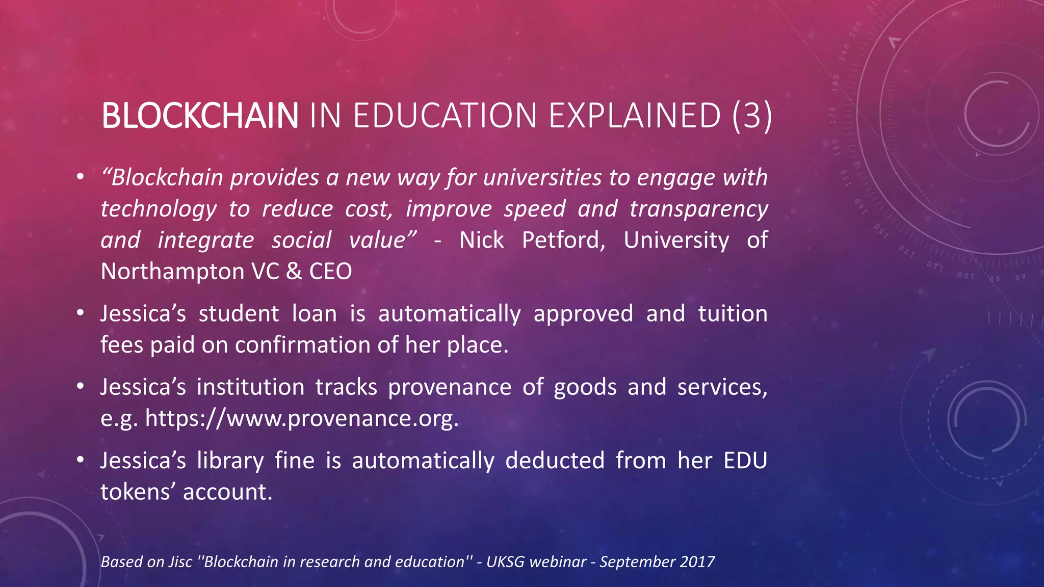 BLOCKCHAIN IN EDUCATION EXPLAINED (3)
• “Blockchain provides a new way for universities to engage with
technology to reduce cost, improve speed and transparency
and integrate social value” - Nick Petford, University of
Northampton VC & CEO
• Jessica’s student loan is automatically approved and tuition
fees paid on confirmation of her place.
• Jessica’s institution tracks provenance of goods and services,
e.g. https://www.provenance.org.
• Jessica’s library fine is automatically deducted from her EDU
tokens’ account.
Based on Jisc ''Blockchain in research and education'' - UKSG webinar - September 2017
 