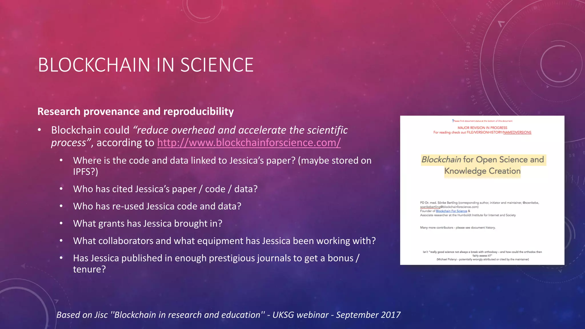BLOCKCHAIN IN SCIENCE
Research provenance and reproducibility
• Blockchain could “reduce overhead and accelerate the scientific
process”, according to http://www.blockchainforscience.com/
• Where is the code and data linked to Jessica’s paper? (maybe stored on
IPFS?)
• Who has cited Jessica’s paper / code / data?
• Who has re-used Jessica code and data?
• What grants has Jessica brought in?
• What collaborators and what equipment has Jessica been working with?
• Has Jessica published in enough prestigious journals to get a bonus /
tenure?
Based on Jisc ''Blockchain in research and education'' - UKSG webinar - September 2017
 