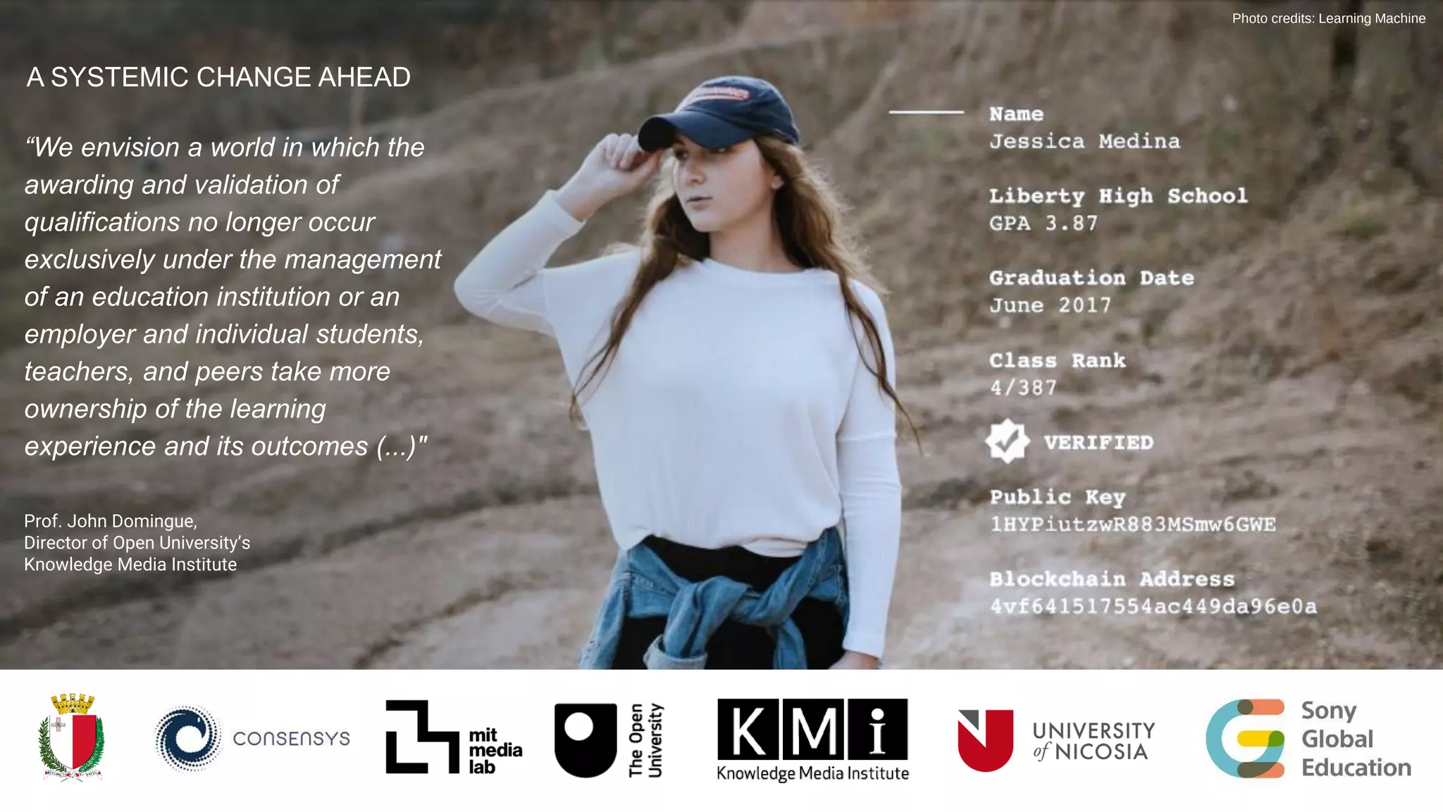 Photo credits: Learning Machine
“We envision a world in which the
awarding and validation of
qualifications no longer occur
exclusively under the management
of an education institution or an
employer and individual students,
teachers, and peers take more
ownership of the learning
experience and its outcomes (...)"
Prof. John Domingue,
Director of Open University’s
Knowledge Media Institute
A SYSTEMIC CHANGE AHEAD
 