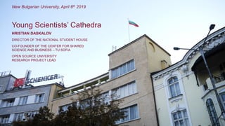 HRISTIAN DASKALOV
DIRECTOR OF THE NATIONAL STUDENT HOUSE
CO-FOUNDER OF THE CENTER FOR SHARED
SCIENCE AND BUSINESS – TU SOFIA
OPEN SOURCE UNIVERSITY
RESEARCH PROJECT LEAD
Young Scientists’ Cathedra
New Bulgarian University, April 6th 2019
 