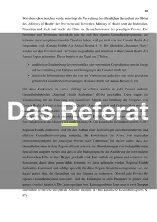 10
Wie oben schon berichtet wurde, unterliegt die Verwaltung der öffentlichen Gesundheit der Obhut
des „Ministry of Health“ der Provinzen und Territorien. Ministry of Health setzt die Richtlinien,
Prioritäten und Ziele und macht die Pläne im Gesundheitswesen der jeweiligen Provinz. Die
Provinzen und Territorien entwickeln jede für sich ihre eigenen Gesundheitsprogramme, die
teilweise einen komplimentierenden Charakter haben, weil gar nicht von dem Canada Health Act
vorgesehen sind. (Canada Health Act Annual Report S. 6) Die jährlichen „Insurance Plans“
werden von den Provinzen und Territorien ausgearbeitet und detailliert in dem Canada Health Act
Annual Report präsentiert. Dieser besteht in der Regel aus 2 Teilen:
ausführliche Beschreibung der provinziellen oder territorialen Gesundheitssystem in Bezug
auf die Einhaltung von Kriterien und Bedingungen des Canada Health Act;
statistische Informationen über die von der Versicherung gedeckten und nicht gedeckten
geleisteten Gesundheitsdienstleistungen. (Canada Health Act Annual Report, S. 15)
Um diese Funktionen im vollen Umfang zu erfüllen wurden in jeder Provinz mehrere
Gesundheitsbehörden „Regional Health Authorities“ (RHA) geschaffen. Diese tragen die
Verantwortung für die Einteilung von finanziellen Mitteln und Erfüllung der Vorgaben von
Canada Health Act und sichern somit die Qualität, Angemessenheit und Zugänglichkeit von allen
Gesundheitsdiensten. Weiter erfüllen die RHA Administrativ- und Kontrollfunktionen in der
jeweiligen Region, für die sie zuständig sind. Regional Health Authorities geben die Berichte über
ihre Tätigkeiten an das Ministry of Health. (Klinck, O.: Das kanadische Gesundheitssystem, S. 85)
Regional Health Authorities sind für den Aufbau einer hochwertigen patientenorientierten und
effektive Gesundheitsversorgung zuständig. Sie koordinieren die Arbeit von regionalen
Dienstleistungsträgern der jeweiligen Provinz oder Territorium. Sie stellen sicher, dass das
Gesundheitssystem in ihrer Region effizient arbeitet, die Dienstleistungen von hochqualifizierten
Spezialisten ausgeübt werden und dass es alle Bedingungen für die Ausführung der notwendigen
medizinischen Hilfe in ihrer Region geschafft sind. Und endlich sie planen und verwalten die
Ressourcen, damit diese genau dahin kommen, wo diese gebraucht werden. Regional Health
Authorities koordiniert und schlägt spezielle für diese Region Gesundheitsprogramme vor, die
darauf gezielt sind, die Gesundheit von den Bürgern zu verbessern. Obwohl jede Provinz ihr
eigenes Gesundheitssystem konzipiert, sind die Leistungen in allen Provinzen in großen und
ganzen ziemlich identisch. Die Leistungsträger bzw. Leistungsanbieter kann man in zwei Gruppen
unterteilen: öffentliche und private Anbieter. (Klinck, O.: Das kanadische Gesundheitssystem, S.
87)
 