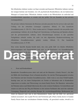 11
Die öffentlichen Anbieter werden von Staat verwaltet und finanziert. Öffentliche Anbieter sind nur
die wenigen Institute und Anstalten, wie z.B. psychiatrische Krankenhäuser, die ein landesweites
Monopol in Canada haben. Öffentliche Anbieter werden in der Öffentlichkeit als unflexibel und
ressortbeschränkt angesehen, so wendet sich der größte Teil der Kanadier an den privaten
Leistungsanbieter.
Die privaten Anbieter bekommen die Honorare entweder pauschal (fee-for-service) oder nach dem
Umfang von der erbrachten Leistungen (capitation). (Klinck, O.: Das kanadische
Gesundheitssystem, S. 150-151) Diese werden auch in 2 Gruppen unterteilt: die non-profite (oder
gemeinnützige) Anbieter, die in der Regel mit Unterstützung von Regierung und Spenden arbeiten
und die gewinnorientierte Anbieter, deren Dienstleistungen meistens in den speziellen
Fachgebieten erbracht werden, die nicht von den allgemeinen Krankenversicherung des
öffentlichen Gesundheitssystems gedeckt werden. (Klinck, O.: Das kanadische
Gesundheitssystem, S. 87-89)
Eine weiter Spezifik Kanada besteht darin, dass eine große Zahl von lokalen öffentlichen
Interessengruppen und Organisationen auch aktiv an der Realisation von Gesundheitspolitik
teilnehmen, indem sie für die Modernisierung der Patientenrechte und Wahlfreiheit der Patienten
bei den Behandlungsmethoden eintreten, für die Arbeitsplatz- und Umweltsicherung sorgen und
sich stark für die Propaganda des gesunden Lebensstil einsetzen. (Klinck, O.: Das kanadische
Gesundheitssystem, S. 95-96)
c. Ärzte und Krankenhäuser
Kanadisches Gesundheitssystem stützt sich stark auf die Hausärzte („Family Doctor“), die über
die Hälfte aller berufstätigen Ärzte in Kanada darstellen. Sie sind der Übertragungsglied zwischen
dem Patienten und dem formalen Gesundheitssystems. Außer wenn es um einen Notfall handelt,
benötigt man, um von einem Fachspezialist ein Termin zu bekommen oder in Krankenhaus
eingewiesen zu werden, eine Überweisung von einem Family Doctor. Die Hausärzte untersuchen
die Patienten und je nach Bedarf überweisen die zu den weiteren Fachärzten. So kontrollieren und
steuern sie nicht nur den Weg der Patienten zu den meisten Fachleuten aber auch ihre stationäre
Versorgung, Diagnostik und schreiben Rezepte für verschreibungspflichtige Medikamente aus.
Solch ein Hausarzt kann man in dem Bekanntenkreis finden oder mit Hilfe von „provincial
medical association“, die in jeder Provinz und Territorium gibt. (Find a family doctor in Canada)
Family Doctor kann aus verschiedenen Gründen beliebig oft gewechselt werden, obwohl es in
 
