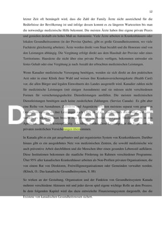 12
letzter Zeit oft bemängelt wird, dass die Zahl der Family Ärzte nicht ausreichend für die
Bedürfnisse der Bevölkerung ist und infolge dessen kommt es zu längeren Wartezeiten bis man
die notwendige medizinische Hilfe bekommt. Die meisten Ärzte haben ihre eigene private Praxis
und genießen deshalb ein hohes Maß an Autonomie. Viele Ärzte arbeiten in Krankenhäusern oder
lokalen Gesundheitszentren (in der Provinz Quebec, gibt es große Gesundheitszentren, wo viele
Fachärzte gleichzeitig arbeiten). Ärzte werden direkt vom Staat bezahlt und die Honorare sind von
den Leistungen abhängig. Die Vergütung erfolgt direkt aus dem Haushalt der Provinz oder eines
Territoriums. Hausärzte die nicht über eine private Praxis verfügen, bekommen entweder ein
festes Gehalt oder eine Vergütung je nach Anzahl der erbrachten medizinischen Leistungen.
Wenn Kanadier medizinische Versorgung benötigen, wenden sie sich direkt an den praktischen
Arzt oder in einer Klinik ihrer Wahl und weisen ihre Krankenversicherungskarte (Health Card)
vor, die allen Bürger und legalen Einwohnern des Landes ausgestellt wird. Kanadier zahlen nicht
für medizinische Leistungen (mit einigen Ausnahmen) und sie müssen nicht verschiedenen
Formen für versicherungsgedeckte Dienstleistungen ausfüllen. Die meisten medizinischen
Dienstleistungen benötigen auch keine zusätzlichen Zahlungen. (Service Canada) Es gibt aber
eine Reihe von Ausnahmen. Zahnärzte und Augenärzte arbeiten meistens separat vom gesamten
Gesundheitssystem, da ihre Leistungen nach CHA nicht als „medizinisch notwendig“ anerkannt
werden, es sei denn, man braucht eine chirurgische Notfallversorgung. Medikamenten in den
Apotheken sind auch kostenpflichtig. Allerdings werden diese Leistungen in der Regel von den
privaten zusätzlichen Versicherungen übernommen.
In Kanada gibt es ein gut ausgebautes und gut organisiertes System von Krankenhäusern. Darüber
hinaus gibt es ein ausgedehntes Netz von medizinischen Zentren, die sowohl medizinische wie
auch präventive Arbeit durchführen und die Menschen über einen gesunden Lebensstil aufklären.
Diese Institutionen bekommen die staatliche Förderung im Rahmen verschiedener Programme.
Über 95% aller kanadischen Krankenhäuser arbeiten als Non-Profiten privaten Organisationen, die
von einem Rat von Direktoren, Freiwilligenorganisationen oder Gemeinden verwaltet werden.
(Klinck, O.: Das kanadische Gesundheitssystem, S. 88)
So wirken an der Gestaltung, Organisation und der Funktion von Gesundheitssystem Kanada
mehrere verschiedene Akteuren mit und jeder davon spiel eigene wichtige Rolle an dem Prozess.
In dem folgenden Kapitel wird das dazu entwickelte Finanzierungsystem dargestellt, das die
Existenz von kanadischen Gesundheitswesen sichert.
 