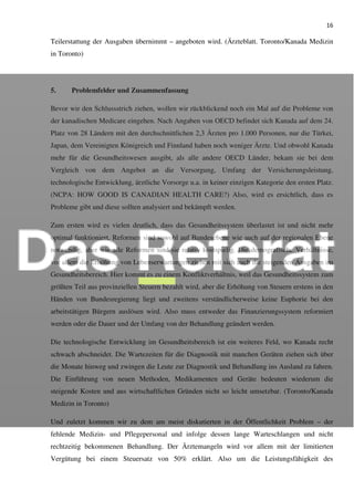 16
Teilerstattung der Ausgaben übernimmt – angeboten wird. (Ärzteblatt. Toronto/Kanada Medizin
in Toronto)
5. Problemfelder und Zusammenfassung
Bevor wir den Schlussstrich ziehen, wollen wir rückblickend noch ein Mal auf die Probleme von
der kanadischen Medicare eingehen. Nach Angaben von OECD befindet sich Kanada auf dem 24.
Platz von 28 Ländern mit den durchschnittlichen 2,3 Ärzten pro 1.000 Personen, nur die Türkei,
Japan, dem Vereinigten Königreich und Finnland haben noch weniger Ärzte. Und obwohl Kanada
mehr für die Gesundheitswesen ausgibt, als alle andere OECD Länder, bekam sie bei dem
Vergleich von dem Angebot an die Versorgung, Umfang der Versicherungsleistung,
technologische Entwicklung, ärztliche Vorsorge u.a. in keiner einzigen Kategorie den ersten Platz.
(NCPA: HOW GOOD IS CANADIAN HEALTH CARE?) Also, wird es ersichtlich, dass es
Probleme gibt und diese sollten analysiert und bekämpft werden.
Zum ersten wird es vielen deutlich, dass das Gesundheitssystem überlastet ist und nicht mehr
optimal funktioniert. Reformen sind sowohl auf Bundesebene wie auch auf der regionalen Ebene
notwendig, aber wie alle Reformen sind sie relativ kostspielig. Die demografische Verhältnisse,
vor allem die Erhöhung von Lebenserwartungen ziehen mit sich auch die steigenden Ausgaben im
Gesundheitsbereich. Hier kommt es zu einem Konfliktverhältnis, weil das Gesundheitssystem zum
größten Teil aus provinziellen Steuern bezahlt wird, aber die Erhöhung von Steuern erstens in den
Händen von Bundesregierung liegt und zweitens verständlicherweise keine Euphorie bei den
arbeitstätigen Bürgern auslösen wird. Also muss entweder das Finanzierungssystem reformiert
werden oder die Dauer und der Umfang von der Behandlung geändert werden.
Die technologische Entwicklung im Gesundheitsbereich ist ein weiteres Feld, wo Kanada recht
schwach abschneidet. Die Wartezeiten für die Diagnostik mit manchen Geräten ziehen sich über
die Monate hinweg und zwingen die Leute zur Diagnostik und Behandlung ins Ausland zu fahren.
Die Einführung von neuen Methoden, Medikamenten und Geräte bedeuten wiederum die
steigende Kosten und aus wirtschaftlichen Gründen nicht so leicht umsetzbar. (Toronto/Kanada
Medizin in Toronto)
Und zuletzt kommen wir zu dem am meist diskutierten in der Öffentlichkeit Problem – der
fehlende Medizin- und Pflegepersonal und infolge dessen lange Warteschlangen und nicht
rechtzeitig bekommenen Behandlung. Der Ärztemangeln wird vor allem mit der limitierten
Vergütung bei einem Steuersatz von 50% erklärt. Also um die Leistungsfähigkeit des
 