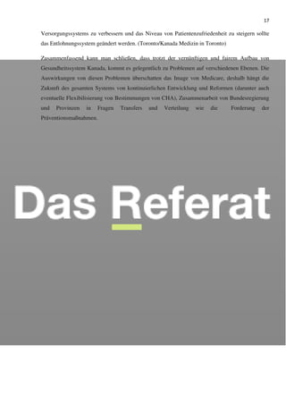 17
Versorgungssystems zu verbessern und das Niveau von Patientenzufriedenheit zu steigern sollte
das Entlohnungssystem geändert werden. (Toronto/Kanada Medizin in Toronto)
Zusammenfassend kann man schließen, dass trotzt der vernünftigen und fairem Aufbau von
Gesundheitssystem Kanada, kommt es gelegentlich zu Problemen auf verschiedenen Ebenen. Die
Auswirkungen von diesen Problemen überschatten das Image von Medicare, deshalb hängt die
Zukunft des gesamten Systems von kontinuierlichen Entwicklung und Reformen (darunter auch
eventuelle Flexibilisierung von Bestimmungen von CHA), Zusammenarbeit von Bundesregierung
und Provinzen in Fragen Transfers und Verteilung wie die Forderung der
Präventionsmaßnahmen.
 