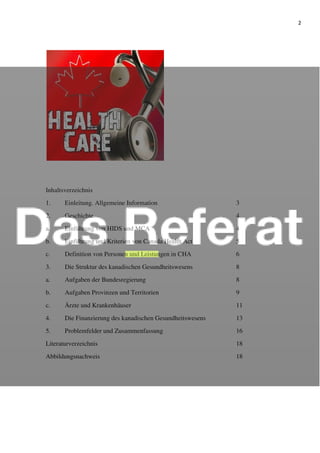 2
Inhaltsverzeichnis
1. Einleitung. Allgemeine Information 3
2. Geschichte 4
a. Einführung von HIDS und MCA 4
b. Einführung und Kriterien von Canada Health Act 5
c. Definition von Personen und Leistungen in CHA 6
3. Die Struktur des kanadischen Gesundheitswesens 8
a. Aufgaben der Bundesregierung 8
b. Aufgaben Provinzen und Territorien 9
c. Ärzte und Krankenhäuser 11
4. Die Finanzierung des kanadischen Gesundheitswesens 13
5. Problemfelder und Zusammenfassung 16
Literaturverzeichnis 18
Abbildungsnachweis 18
 