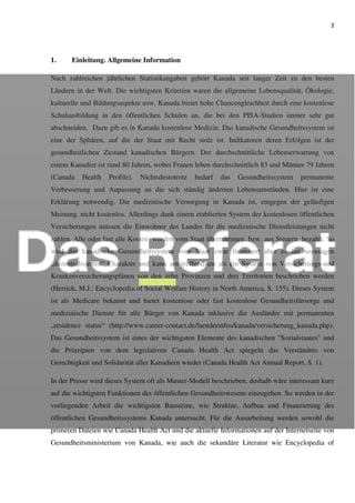 3
1. Einleitung. Allgemeine Information
Nach zahlreichen jährlichen Statistikangaben gehört Kanada seit langer Zeit zu den besten
Ländern in der Welt. Die wichtigsten Kriterien waren die allgemeine Lebensqualität, Ökologie,
kulturelle und Bildungsaspekte usw. Kanada bietet hohe Chancengleichheit durch eine kostenlose
Schulausbildung in den öffentlichen Schulen an, die bei den PISA-Studien immer sehr gut
abschneiden. Dazu gib es in Kanada kostenlose Medizin. Das kanadische Gesundheitssystem ist
eine der Sphären, auf die der Staat mit Recht stolz ist. Indikatoren deren Erfolgen ist der
gesundheitlichen Zustand kanadischen Bürgern. Der durchschnittliche Lebenserwartung von
einem Kanadier ist rund 80 Jahren, wobei Frauen leben durchschnittlich 83 und Männer 79 Jahren
(Canada Health Profile). Nichtsdestotrotz bedarf das Gesundheitssystem permanente
Verbesserung und Anpassung an die sich ständig änderten Lebensumständen. Hier ist eine
Erklärung notwendig. Die medizinische Versorgung in Kanada ist, entgegen der geläufigen
Meinung, nicht kostenlos. Allerdings dank einem etablierten System der kostenlosen öffentlichen
Versicherungen müssen die Einwohner des Landes für die medizinische Dienstleistungen nicht
zahlen. Alle oder fast alle Kosten werden vom Staat übernommen, bzw. aus Steuern bezahlt. So
wird das kanadische Gesundheitssystem vom Staat zwar finanziert aber es hat sozusagen
„dezentralisierten“ Charakter und kann am treffendsten als ein System von Versicherungs-und
Krankenversicherungsplänen von den zehn Provinzen und drei Territorien beschrieben werden
(Herrick, M.J.: Encyclopedia of Social Welfare History in North America, S. 155). Dieses System
ist als Medicare bekannt und bietet kostenlose oder fast kostenlose Gesundheitsfürsorge und
medizinische Dienste für alle Bürger von Kanada inklusive die Ausländer mit permanenten
„residence status“ (http://www.career-contact.de/laenderinfos/kanada/versicherung_kanada.php).
Das Gesundheitssystem ist eines der wichtigsten Elemente des kanadischen "Sozialstaates" und
die Prinzipien von dem legislativen Canada Health Act spiegeln das Verständnis von
Gerechtigkeit und Solidarität aller Kanadiern wieder (Canada Health Act Annual Report, S. 1).
In der Presse wird dieses System oft als Muster-Modell beschrieben, deshalb wäre interessant kurz
auf die wichtigsten Funktionen des öffentlichen Gesundheitswesens einzugehen. So werden in der
vorliegenden Arbeit die wichtigsten Bausteine, wie Struktur, Aufbau und Finanzierung des
öffentlichen Gesundheitssystems Kanada untersucht. Für die Ausarbeitung werden sowohl die
primeren Dateien wie Canada Health Act und die aktuelle Informationen auf der Internetseite von
Gesundheitsministerium von Kanada, wie auch die sekundäre Literatur wie Encyclopedia of
 