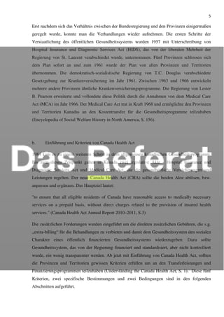 5
Erst nachdem sich das Verhältnis zwischen der Bundesregierung und den Provinzen einigermaßen
geregelt wurde, konnte man die Verhandlungen wieder aufnehmen. Die ersten Schritte der
Verstaatlichung des öffentlichen Gesundheitssystems wurden 1957 mit Unterschreibung von
Hospital Insurance und Diagnostic Services Act (HIDS), das von der liberalen Mehrheit der
Regierung von St. Laurent verabschiedet wurde, unternommen. Fünf Provinzen schlossen sich
dem Plan sofort an und zum 1961 wurde der Plan von allen Provinzen und Territorien
übernommen. Die demokratisch-sozialistische Regierung von T.C. Douglas verabschiedete
Gesetzgebung zur Krankenversicherung im Jahr 1961. Zwischen 1963 und 1966 entwickeln
mehrere andere Provinzen ähnliche Krankenversicherungsprogramme. Die Regierung von Lester
B. Pearson erweiterte und vollendete diese Politik durch die Annahmen von dem Medical Care
Act (MCA) im Jahr 1966. Der Medical Care Act trat in Kraft 1968 und ermöglichte den Provinzen
und Territorien Kanadas an den Kostentransfer für die Gesundheitsprogramme teilzuhaben
(Encyclopedia of Social Welfare History in North America, S. 156).
b. Einführung und Kriterien von Canada Health Act
1984 kam es zu einem weiteren Schritt in dem allgemeinen kanadischen Gesundheitsprogramm.
Bis zum diesen Zeitpunkt galten in Kanada zwei legislative Akte - Hospital Insurance und
Diagnostic Services Act und Medical Care Act, die die gesundheitliche Versicherungen und
Leistungen regelten. Der neue Canada Health Act (CHA) sollte die beiden Akte ablösen, bzw.
anpassen und ergänzen. Das Hauptziel lautet:
"to ensure that all eligible residents of Canada have reasonable access to medically necessary
services on a prepaid basis, without direct charges related to the provision of insured health
services." (Canada Health Act Annual Report 2010–2011, S.3)
Die zusätzlichen Forderungen wurden eingeführt um die direkten zusätzlichen Gebühren, die s.g.
„extra-billing“ für die Behandlungen zu verbieten und damit dem Gesundheitssystem den sozialen
Charakter eines öffentlich finanzierten Gesundheitssystems wiederzugeben. Dazu sollte
Gesundheitssystem, das von der Regierung finanziert und standardisiert, aber nicht kontrolliert
wurde, ein wenig transparenter werden. Ab jetzt mit Einführung von Canada Health Act, sollten
die Provinzen und Territorien gewissen Kriterien erfüllen um an den Transferleistungen und
Finanzierungsprogrammen teilzuhaben (Underständing the Canada Health Act, S. 1). Diese fünf
Kriterien, zwei spezifische Bestimmungen und zwei Bedingungen sind in den folgenden
Abschnitten aufgeführt.
 