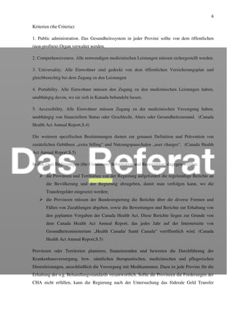 6
Kriterien (the Criteria):
1. Public administration. Das Gesundheitssystem in jeder Provinz sollte von dem öffentlichen
(non-profiten) Organ verwaltet werden.
2. Comprehensiveness. Alle notwendigen medizinischen Leistungen müssen sichergestellt werden.
3. Universality. Alle Einwohner sind gedeckt von dem öffentlichen Versicherungsplan und
gleichberechtig bei dem Zugang zu den Leistungen
4. Portability. Alle Einwohner müssen den Zugang zu den medizinischen Leistungen haben,
unabhängig davon, wo sie sich in Kanada behandeln lassen.
5. Accessibility. Alle Einwohner müssen Zugang zu der medizinischen Versorgung haben,
unabhängig von finanziellem Status oder Geschlecht, Alters oder Gesundheitszustand. (Canada
Health Act Annual Report,S.4)
Die weiteren spezifischen Bestimmungen dienen zur genauen Definition und Prävention von
zusätzlichen Gebühren „extra billing“ und Nutzungspauschalen „user charges“. (Canada Health
Act Annual Report,S.5)
In den zwei Bedingungen (the Conditions: Information and Recognition) dagegen werden:
die Provinzen und Territorien von der Regierung aufgefordert die regelmäßige Berichte an
die Bevölkerung und der Regierung abzugeben, damit man verfolgen kann, wo die
Transfergelder eingesetzt werden;
die Provinzen müssen der Bundesregierung die Berichte über die diverse Formen und
Fällen von Zuzahlungen abgeben, sowie die Bewertungen und Berichte zur Erhaltung von
den geplanten Vorgaben der Canada Health Act. Diese Berichte liegen zur Grunde von
dem Canada Health Act Annual Report, das jedes Jahr auf der Internetseite von
Gesundheitsministerium „Health Canada/ Santé Canada“ veröffentlich wird. (Canada
Health Act Annual Report,S.5)
Provinzen oder Territorien planieren, finanzierenden und bewerten die Durchführung der
Krankenhausversorgung, bzw. sämtlichen therapeutischen, medizinischen und pflegerischen
Dienstleistungen, ausschließlich die Versorgung mit Medikamenten. Dazu ist jede Provinz für die
Erhaltung der o.g. Behandlungsstandards verantwortlich. Sollte die Provinzen die Forderungen der
CHA nicht erfüllen, kann die Regierung nach der Untersuchung das föderale Geld Transfer
 