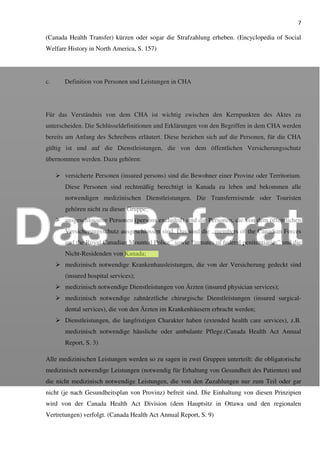 7
(Canada Health Transfer) kürzen oder sogar die Strafzahlung erheben. (Encyclopedia of Social
Welfare History in North America, S. 157)
c. Definition von Personen und Leistungen in CHA
Für das Verständnis von dem CHA ist wichtig zwischen den Kernpunkten des Aktes zu
unterscheiden. Die Schlüsseldefinitionen und Erklärungen von den Begriffen in dem CHA werden
bereits am Anfang des Schreibens erläutert. Diese beziehen sich auf die Personen, für die CHA
gültig ist und auf die Dienstleistungen, die von dem öffentlichen Versicherungsschutz
übernommen werden. Dazu gehören:
versicherte Personen (insured persons) sind die Bewohner einer Provinz oder Territorium.
Diese Personen sind rechtmäßig berechtigt in Kanada zu leben und bekommen alle
notwendigen medizinischen Dienstleistungen. Die Transferreisende oder Touristen
gehören nicht zu dieser Gruppe;
ausgeschlossene Personen (persons excluded) sind die Personen, die von dem öffentlichen
Versicherungsschutz ausgeschlossen sind. Das sind die „members of the Canadian Forces
and the Royal Canadian Mounted Police” sowie “inmates of federal penitentiaries” und die
Nicht-Residenden von Kanada;
medizinisch notwendige Krankenhausleistungen, die von der Versicherung gedeckt sind
(insured hospital services);
medizinisch notwendige Dienstleistungen von Ärzten (insured physician services);
medizinisch notwendige zahnärztliche chirurgische Dienstleistungen (insured surgical-
dental services), die von den Ärzten im Krankenhäusern erbracht werden;
Dienstleistungen, die langfristigen Charakter haben (extended health care services), z.B.
medizinisch notwendige häusliche oder ambulante Pflege.(Canada Health Act Annual
Report, S. 3)
Alle medizinischen Leistungen werden so zu sagen in zwei Gruppen unterteilt: die obligatorische
medizinisch notwendige Leistungen (notwendig für Erhaltung von Gesundheit des Patienten) und
die nicht medizinisch notwendige Leistungen, die von den Zuzahlungen nur zum Teil oder gar
nicht (je nach Gesundheitsplan von Provinz) befreit sind. Die Einhaltung von diesen Prinzipien
wird von der Canada Health Act Division (dem Hauptsitz in Ottawa und den regionalen
Vertretungen) verfolgt. (Canada Health Act Annual Report, S. 9)
 