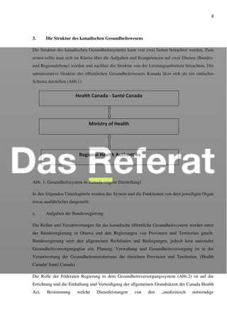 8
3. Die Struktur des kanadischen Gesundheitswesens
Die Struktur des kanadischen Gesundheitssystems kann von zwei Seiten betrachtet werden. Zum
ersten sollte man sich im Klaren über die Aufgaben und Kompetenzen auf zwei Ebenen (Bundes-
und Regionalebene) werden und nachher die Struktur von der Leistungsanbietern betrachten. Die
administrative Struktur des öffentlichen Gesundheitswesens Kanada lässt sich als ein einfaches
Schema darstellen (Abb.1)
Abb. 1: Gesundheitssystem in Kanada (eigene Darstellung)
In den folgenden Unterkapiteln werden das System und die Funktionen von dem jeweiligen Organ
etwas ausführlicher dargestellt.
a. Aufgaben der Bundesregierung
Die Rollen und Verantwortungen für das kanadische öffentliche Gesundheitssystem werden unter
der Bundesregierung in Ottawa und den Regierungen von Provinzen und Territorien geteilt.
Bundesregierung setzt den allgemeinen Richtlinien und Bedingungen, jedoch kein nationaler
Gesundheitsversorgungsplan ein. Planung, Verwaltung und Gesundheitsversorgung ist in der
Verantwortung der Gesundheitsministeriums der einzelnen Provinzen und Territorien. (Health
Canada/ Santé Canada)
Die Rolle der Föderalen Regierung in dem Gesundheitsversorgungssystem (Abb.2) ist auf die
Errichtung und die Einhaltung und Verteidigung der allgemeinen Grundsätzen der Canada Health
Act, Bestimmung welche Dienstleistungen von den „medizinisch notwendige
Health Canada - Santé Canada
Ministry of Health
Regional Health Authorities
 