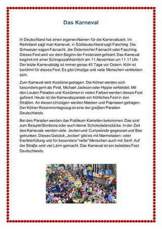 Das Karneval 
In Deutschland hat einen eigenen Namen fűr die Karnevalszeit. Im 
Reihnland sagt man Karneval, in Sűddeutschland sagt Fasching. Die 
Schweizer sagen Fasnacht, die Österreicher Fasnacht oder Fasching. 
Dieses Fest wird vor dem Beginn der Festenzeit gefeiert. Das Karneval 
beginnt mit einer Schnapszahlnämlich am 11.November um 11.11 Uhr. 
Der letzte Karnevalstag ist immer genau 40 Tage vor Ostern. Köln ist 
berűhmt fűr dieses Fest. Es gibt Umzűge und viele Menschen verkleiden 
sich. 
Zum Karneval wird Kostűme getragen. Die Kölner werden sich 
besonders gern als Pirat, Michael Jackson oder Hippie verkleidet. Mit 
den Leuten Paraden und Kostűmen in vielen Farben werden dieses Fest 
gefeiert. Heute ist die Karnevalsparade ein fröhliches Fest in den 
Straβen. An diesen Umzűgen werden Masken und Papnasen getragen. 
Der Kölner Rosenmontagszug ist eine der groβten Paraden 
Deutschlands. 
Bei den Paraden werden das Publikum Kamellen bekommen. Das sind 
zum Beispiel Bonbons oder auch kleine Schokoladenstűcke. In der Zeit 
des Karnevals werden viele Jecken und Currywűrste gegessen und Bier 
getrunken. Dieses Gebäck „Jecken“ gibt es mit Marmeladen- oder 
Eierlikörfüllung und für besonders "nette" Menschen auch mit Senf. Auf 
der Straβe wird viel Lärm gemacht. Das Karneval ist ein beliebtes Fest 
Deutschlands. 
 