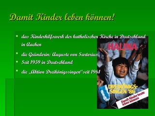 Damit Kinder leben können!   das Kinderhilfswerk der katholischen Kirche in Deutschland in Aachen   die Gründerin:   Auguste von Sartorius   Seit 1959 in Deutschland   die „Aktion Dreikönigssingen“seit 1961   