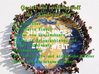 Gezielt und wirkungsvoll   die „Kinder in Not”:   Waisenkinder behinderte Kinder Kinder von Ureinwohnern Kinder in Kriegsgebieten und Flüchtlingslagern Straßenkinder  HIV-Infizierte und aidskranke Kinder Opfer von Naturkatastrophen 