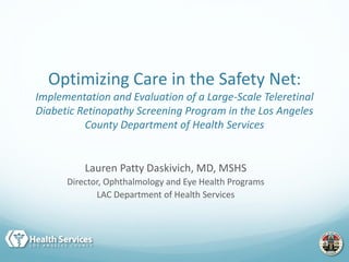 Lauren Patty Daskivich, MD, MSHS
Director, Ophthalmology and Eye Health Programs
LAC Department of Health Services
Optimizing Care in the Safety Net:
Implementation and Evaluation of a Large-Scale Teleretinal
Diabetic Retinopathy Screening Program in the Los Angeles
County Department of Health Services
 