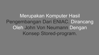 Merupakan Komputer Hasil
Pengembangan Dari ENIAC. Dirancang
Oleh John Von Neumann Dengan
Konsep Stored-program.
 