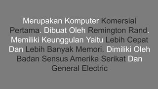 Merupakan Komputer Komersial
Pertama. Dibuat Oleh Remington Rand.
Memiliki Keunggulan Yaitu Lebih Cepat
Dan Lebih Banyak Memori. Dimiliki Oleh
Badan Sensus Amerika Serikat Dan
General Electric
 