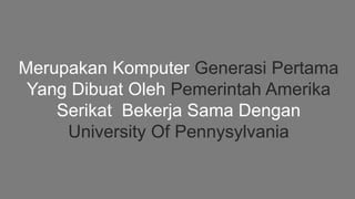 Merupakan Komputer Generasi Pertama
Yang Dibuat Oleh Pemerintah Amerika
Serikat Bekerja Sama Dengan
University Of Pennysylvania
 
