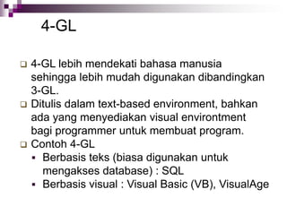 4-GL
 4-GL lebih mendekati bahasa manusia
sehingga lebih mudah digunakan dibandingkan
3-GL.
 Ditulis dalam text-based environment, bahkan
ada yang menyediakan visual environtment
bagi programmer untuk membuat program.
 Contoh 4-GL
 Berbasis teks (biasa digunakan untuk
mengakses database) : SQL
 Berbasis visual : Visual Basic (VB), VisualAge
 