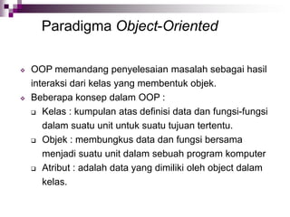 Paradigma Object-Oriented
 OOP memandang penyelesaian masalah sebagai hasil
interaksi dari kelas yang membentuk objek.
 Beberapa konsep dalam OOP :
 Kelas : kumpulan atas definisi data dan fungsi-fungsi
dalam suatu unit untuk suatu tujuan tertentu.
 Objek : membungkus data dan fungsi bersama
menjadi suatu unit dalam sebuah program komputer
 Atribut : adalah data yang dimiliki oleh object dalam
kelas.
 