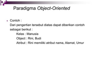 Paradigma Object-Oriented
 Contoh :
Dari pengertian tersebut diatas dapat diberikan contoh
sebagai berikut :
Kelas : Manusia
Object : Rini, Budi
Atribut : Rini memiliki atribut nama, Alamat, Umur
 