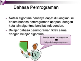 Bahasa Pemrograman
 Notasi algoritma nantinya dapat dituangkan ke
dalam bahasa pemrograman apapun, dengan
kata lain algoritma bersifat independen.
 Belajar bahasa pemrograman tidak sama
dengan belajar algoritma.
Belajar logika pemrograman
Belajar bahasa pemrograman
 