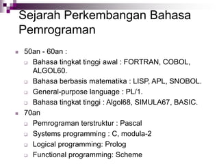 Sejarah Perkembangan Bahasa
Pemrograman
 50an - 60an :
 Bahasa tingkat tinggi awal : FORTRAN, COBOL,
ALGOL60.
 Bahasa berbasis matematika : LISP, APL, SNOBOL.
 General-purpose language : PL/1.
 Bahasa tingkat tinggi : Algol68, SIMULA67, BASIC.
 70an
 Pemrograman terstruktur : Pascal
 Systems programming : C, modula-2
 Logical programming: Prolog
 Functional programming: Scheme
 