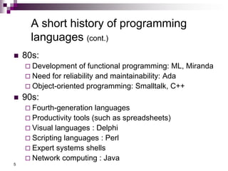 5
A short history of programming
languages (cont.)
 80s:
 Development of functional programming: ML, Miranda
 Need for reliability and maintainability: Ada
 Object-oriented programming: Smalltalk, C++
 90s:
 Fourth-generation languages
 Productivity tools (such as spreadsheets)
 Visual languages : Delphi
 Scripting languages : Perl
 Expert systems shells
 Network computing : Java
 