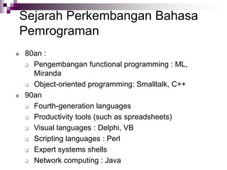 Sejarah Perkembangan Bahasa
Pemrograman
 80an :
 Pengembangan functional programming : ML,
Miranda
 Object-oriented programming: Smalltalk, C++
 90an
 Fourth-generation languages
 Productivity tools (such as spreadsheets)
 Visual languages : Delphi, VB
 Scripting languages : Perl
 Expert systems shells
 Network computing : Java
 