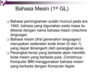 Bahasa Mesin (1st GL)
 Bahasa pemrograman sudah muncul pada era
1940, bahasa yang digunakan pada masa itu
dikenal dengan nama bahasa mesin (machine
language)
 Bahasa mesin (first generation languages)
merupakan sederetan kode biner (0 dan 1)
yang dapat dimengerti oleh perangkat keras.
 Perangkat keras yang berbeda akan memiliki
kode mesin yang berbeda pula. Contohnya :
Komputer IBM menggunakan bahasa mesin
yang berbeda dengan Komputer Apple
 